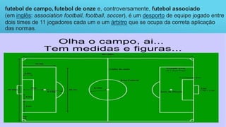 futebol de campo, futebol de onze e, controversamente, futebol associado
(em inglês: association football, football, soccer), é um desporto de equipe jogado entre
dois times de 11 jogadores cada um e um árbitro que se ocupa da correta aplicação
das normas.
 