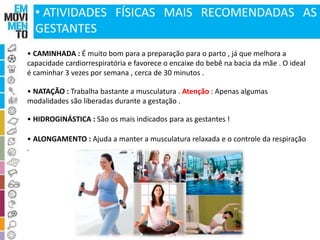 • ATIVIDADES FÍSICAS MAIS RECOMENDADAS AS 
GESTANTES 
• CAMINHADA : É muito bom para a preparação para o parto , já que melhora a 
capacidade cardiorrespiratória e favorece o encaixe do bebê na bacia da mãe . O ideal 
é caminhar 3 vezes por semana , cerca de 30 minutos . 
• NATAÇÃO : Trabalha bastante a musculatura . Atenção : Apenas algumas 
modalidades são liberadas durante a gestação . 
• HIDROGINÁSTICA : São os mais indicados para as gestantes ! 
• ALONGAMENTO : Ajuda a manter a musculatura relaxada e o controle da respiração 
. 
 