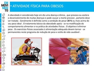 • ATIVIDADE FÍSICA PARA OBESOS 
A obesidade é considerada hoje em dia uma doença crônica , que provoca ou acelera 
o desenvolvimento de muitas doenças e pode causar a morte precoce , portanto deve 
ser tratada . Geralmente é definida como a condição de pesar 20 % ou mais acima do 
seu peso ideal . O tratamento básico da obesidade apoia - se na modificação do 
comportamento alimentar e na prática de atividades físicas . O objetivo é eliminar 
peso . Os exercícios físicos associados à alimentação adequada devem tornar - se 
permanentes neste programa de redução de peso e estilo de vida saudável . 
 