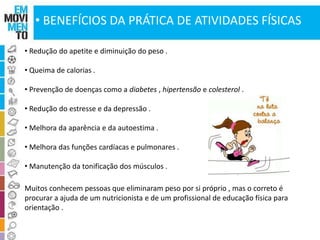 • BENEFÍCIOS DA PRÁTICA DE ATIVIDADES FÍSICAS 
• Redução do apetite e diminuição do peso . 
• Queima de calorias . 
• Prevenção de doenças como a diabetes , hipertensão e colesterol . 
• Redução do estresse e da depressão . 
• Melhora da aparência e da autoestima . 
• Melhora das funções cardíacas e pulmonares . 
• Manutenção da tonificação dos músculos . 
Muitos conhecem pessoas que eliminaram peso por si próprio , mas o correto é 
procurar a ajuda de um nutricionista e de um profissional de educação física para 
orientação . 
 