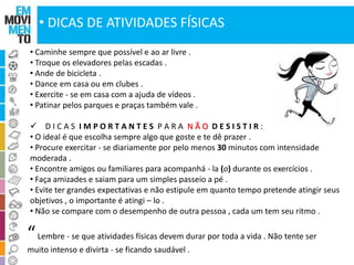 • DICAS DE ATIVIDADES FÍSICAS 
• Caminhe sempre que possível e ao ar livre . 
• Troque os elevadores pelas escadas . 
• Ande de bicicleta . 
• Dance em casa ou em clubes . 
• Exercite - se em casa com a ajuda de vídeos . 
• Patinar pelos parques e praças também vale . 
 D I C A S I M P O R T A N T E S P A R A N Ã O D E S I S T I R : 
• O ideal é que escolha sempre algo que goste e te dê prazer . 
• Procure exercitar - se diariamente por pelo menos 30 minutos com intensidade 
moderada . 
• Encontre amigos ou familiares para acompanhá - la (o) durante os exercícios . 
• Faça amizades e saiam para um simples passeio a pé . 
• Evite ter grandes expectativas e não estipule em quanto tempo pretende atingir seus 
objetivos , o importante é atingi – lo . 
• Não se compare com o desempenho de outra pessoa , cada um tem seu ritmo . 
“ Lembre - se que atividades físicas devem durar por toda a vida . Não tente ser 
muito intenso e divirta - se ficando saudável . 
