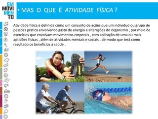• MAS O QUE É ATIVIDADE FÍSICA ? 
Atividade física é definida como um conjunto de ações que um indivíduo ou grupo de 
pessoas pratica envolvendo gasto de energia e alterações do organismo , por meio de 
exercícios que envolvam movimentos corporais , com aplicação de uma ou mais 
aptidões físicas , além de atividades mentais e sociais , de modo que terá como 
resultado os benefícios à saúde . 
 