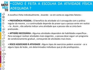• COMO É FEITA A ESCOLHA DA ATIVIDADE FÍSICA 
ADEQUADA ? 
A escolha é feita individualmente , levando - se em conta os seguintes fatores : 
• PREFERÊNCIA PESSOAL : O benefício da atividade só é conseguido com a prática 
regular da mesma , e a continuidade depende do prazer que a pessoa sente em realizá 
– la . Assim , não adianta indicar uma atividade que a pessoa não se sinta bem 
praticando . 
• APTIDÃO NECESSÁRIA : Algumas atividades dependem de habilidades específicas . 
Para conseguir realizar atividades mais exigentes , a pessoa deve seguir um programa 
de condicionamento gradual , começando de atividades mais leves . 
• RISCO ASSOCIADO À ATIVIDADE : Alguns tipos de exercícios podem associar - se a 
alguns tipos de lesão , em determinados indivíduos que já são predispostos . 
 