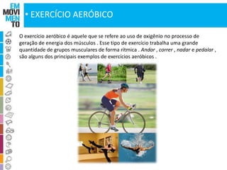 • EXERCÍCIO AERÓBICO 
O exercício aeróbico é aquele que se refere ao uso de oxigênio no processo de 
geração de energia dos músculos . Esse tipo de exercício trabalha uma grande 
quantidade de grupos musculares de forma rítmica . Andar , correr , nadar e pedalar , 
são alguns dos principais exemplos de exercícios aeróbicos . 
 