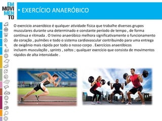 • EXERCÍCIO ANAERÓBICO 
O exercício anaeróbico é qualquer atividade física que trabalhe diversos grupos 
musculares durante una determinado e constante período de tempo , de forma 
contínua e ritmada . O treino anaeróbico melhora significativamente o funcionamento 
do coração , pulmões e todo o sistema cardiovascular contribuindo para uma entrega 
de oxigênio mais rápida por todo o nosso corpo . Exercícios anaeróbicos 
incluem musculação , sprints , saltos ; qualquer exercício que consista de movimentos 
rápidos de alta intensidade . 
 