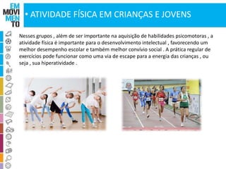 • ATIVIDADE FÍSICA EM CRIANÇAS E JOVENS 
Nesses grupos , além de ser importante na aquisição de habilidades psicomotoras , a 
atividade física é importante para o desenvolvimento intelectual , favorecendo um 
melhor desempenho escolar e também melhor convívio social . A prática regular de 
exercícios pode funcionar como uma via de escape para a energia das crianças , ou 
seja , sua hiperatividade . 
 