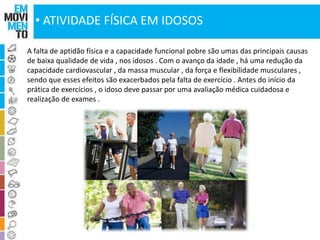• ATIVIDADE FÍSICA EM IDOSOS 
A falta de aptidão física e a capacidade funcional pobre são umas das principais causas 
de baixa qualidade de vida , nos idosos . Com o avanço da idade , há uma redução da 
capacidade cardiovascular , da massa muscular , da força e flexibilidade musculares , 
sendo que esses efeitos são exacerbados pela falta de exercício . Antes do início da 
prática de exercícios , o idoso deve passar por uma avaliação médica cuidadosa e 
realização de exames . 
 