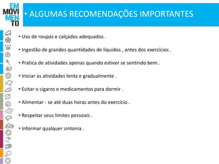 • ALGUMAS RECOMENDAÇÕES IMPORTANTES 
• Uso de roupas e calçados adequados . 
• Ingestão de grandes quantidades de líquidos , antes dos exercícios . 
• Pratica de atividades apenas quando estiver se sentindo bem . 
• Iniciar as atividades lenta e gradualmente . 
• Evitar o cigarro e medicamentos para dormir . 
• Alimentar - se até duas horas antes do exercício . 
• Respeitar seus limites pessoais . 
• Informar qualquer sintonia . 
 