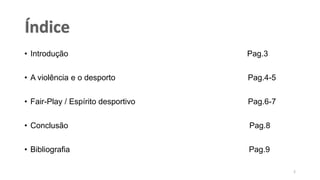 • Introdução Pag.3
• A violência e o desporto Pag.4-5
• Fair-Play / Espírito desportivo Pag.6-7
• Conclusão Pag.8
• Bibliografia Pag.9
2
 