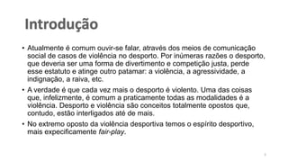 • Atualmente é comum ouvir-se falar, através dos meios de comunicação
social de casos de violência no desporto. Por inúmeras razões o desporto,
que deveria ser uma forma de divertimento e competição justa, perde
esse estatuto e atinge outro patamar: a violência, a agressividade, a
indignação, a raiva, etc.
• A verdade é que cada vez mais o desporto é violento. Uma das coisas
que, infelizmente, é comum a praticamente todas as modalidades é a
violência. Desporto e violência são conceitos totalmente opostos que,
contudo, estão interligados até de mais.
• No extremo oposto da violência desportiva temos o espírito desportivo,
mais expecificamente fair-play.
3
 