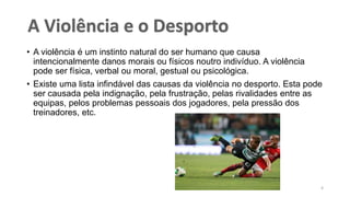 • A violência é um instinto natural do ser humano que causa
intencionalmente danos morais ou físicos noutro indivíduo. A violência
pode ser física, verbal ou moral, gestual ou psicológica.
• Existe uma lista infindável das causas da violência no desporto. Esta pode
ser causada pela indignação, pela frustração, pelas rivalidades entre as
equipas, pelos problemas pessoais dos jogadores, pela pressão dos
treinadores, etc.
4
 