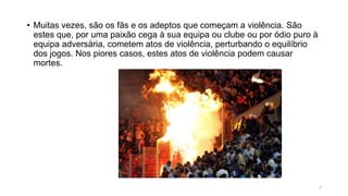 • Muitas vezes, são os fãs e os adeptos que começam a violência. São
estes que, por uma paixão cega à sua equipa ou clube ou por ódio puro à
equipa adversária, cometem atos de violência, perturbando o equilíbrio
dos jogos. Nos piores casos, estes atos de violência podem causar
mortes.
5
 