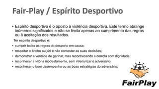 • Espírito desportivo é o oposto à violência desportiva. Este termo abrange
inúmeros significados e não se limita apenas ao cumprimento das regras
ou à aceitação dos resultados.
Ter espírito desportivo é:
• cumprir todas as regras do desporto em causa;
• respeitar o árbitro ou júri e não contestar as suas decisões;
• demonstrar a vontade de ganhar, mas reconhecendo a derrota com dignidade;
• reconhecer a vitória modestamente, sem inferiorizar o adversário;
• reconhecer o bom desempenho ou as boas estratégias do adversário;
6
 