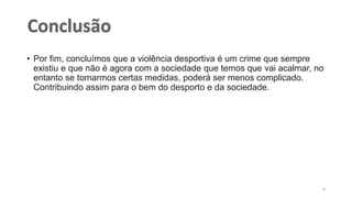 • Por fim, concluímos que a violência desportiva é um crime que sempre
existiu e que não é agora com a sociedade que temos que vai acalmar, no
entanto se tomarmos certas medidas, poderá ser menos complicado.
Contribuindo assim para o bem do desporto e da sociedade.
8
 