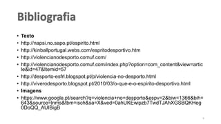 • Texto
• http://napsi.no.sapo.pt/espirito.html
• http://kinballportugal.webs.com/espritodesportivo.htm
• http://violencianodesporto.comuf.com/
• http://violencianodesporto.comuf.com/index.php?option=com_content&view=artic
le&id=47&Itemid=57
• http://desporto-esfrl.blogspot.pt/p/violencia-no-desporto.html
• http://viverodesporto.blogspot.pt/2010/03/o-que-e-o-espirito-desportivo.html
• Imagens
• https://www.google.pt/search?q=violencia+no+desporto&espv=2&biw=1366&bih=
643&source=lnms&tbm=isch&sa=X&ved=0ahUKEwipzb7TwdTJAhXGSBQKHeg
0DoQQ_AUIBigB
9
 