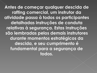Antes de começar qualquer descida de
rafting comercial, um instrutor da
atividade passa à todos os participantes
detalhadas instruções de conduta
relativas à segurança. Estas Instruções
são lembradas pelos demais instrutores
durante momentos estratégicos da
descida, e seu cumprimento é
fundamental para a segurança de
todos.
 
