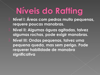  Nível I: Áreas com pedras muito pequenas,
requere poucas manobras.
 Nível II: Algumas águas agitadas, talvez
algumas rochas, pode exigir manobras.
 Nível III: Ondas pequenas, talvez uma
pequena queda, mas sem perigo. Pode
requerer habilidade de manobra
significativa
 