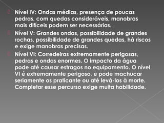  Nível IV: Ondas médias, presença de poucas
pedras, com quedas consideráveis, manobras
mais difíceis podem ser necessárias.
 Nível V: Grandes ondas, possibilidade de grandes
rochas, possibilidade de grandes quedas, há riscos
e exige manobras precisas.
 Nível VI: Corredeiras extremamente perigosas,
pedras e ondas enormes. O impacto da água
pode até causar estragos no equipamento. O nível
VI é extremamente perigoso, e pode machucar
seriamente os praticante ou até levá-los à morte.
Completar esse percurso exige muita habilidade.
 