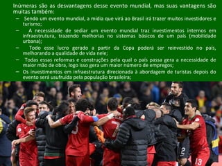 Inúmeras são as desvantagens desse evento mundial, mas suas vantagens são
muitas também:
– Sendo um evento mundial, a mídia que virá ao Brasil irá trazer muitos investidores e
turismo;
– A necessidade de sediar um evento mundial traz investimentos internos em
infraestrutura, trazendo melhorias no sistemas básicos de um país (mobilidade
urbana);
– Todo esse lucro gerado a partir da Copa poderá ser reinvestido no país,
melhorando a qualidade de vida nele;
– Todas essas reformas e construções pela qual o país passa gera a necessidade de
maior mão de obra, logo isso gera um maior número de empregos;
– Os investimentos em infraestrutura direcionada à abordagem de turistas depois do
evento será usufruída pela população brasileira;
 