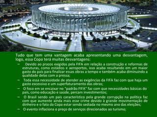 Tudo que tem uma vantagem acaba apresentando uma desvantagem,
logo, essa Copa terá muitas desvantagens:
– Devido ao prazos exigidos pela FIFA em relação a construção e reformas de
estruturas, como estádios e aeroportos, isso acaba resultando em um maior
gasto do país para finalizar essas obras a tempo e também acaba diminuindo a
qualidade delas com a pressa;
– Toda essa necessidade de atender as exigências da FIFA faz com que haja um
gasto excessivo e um superfaturamento das obras;
– O foco em se encaixar no “padrão FIFA” faz com que necessidades básicas do
país, como educação e saúde, percam investimentos;
– O Brasil sendo um país característico pela grande corrupção na política faz
com que aumente ainda mais esse crime devido à grande movimentação de
dinheiro e o fato da Copa estar sendo sediada no mesmo ano das eleições;
– O evento inflaciona o preço de serviços direcionados ao turismo;
 