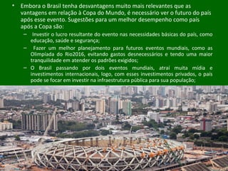 • Embora o Brasil tenha desvantagens muito mais relevantes que as
vantagens em relação à Copa do Mundo, é necessário ver o futuro do país
após esse evento. Sugestões para um melhor desempenho como país
após a Copa são:
– Investir o lucro resultante do evento nas necessidades básicas do país, como
educação, saúde e segurança;
– Fazer um melhor planejamento para futuros eventos mundiais, como as
Olimpíada do Rio2016, evitando gastos desnecessários e tendo uma maior
tranquilidade em atender os padrões exigidos;
– O Brasil passando por dois eventos mundiais, atraí muita mídia e
investimentos internacionais, logo, com esses investimentos privados, o país
pode se focar em investir na infraestrutura pública para sua população;
 