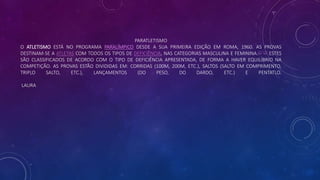 PARATLETISMO
O ATLETISMO ESTÁ NO PROGRAMA PARALÍMPICO DESDE A SUA PRIMEIRA EDIÇÃO EM ROMA, 1960. AS PROVAS
DESTINAM-SE A ATLETAS COM TODOS OS TIPOS DE DEFICIÊNCIA, NAS CATEGORIAS MASCULINA E FEMININA.[1] [2] ESTES
SÃO CLASSIFICADOS DE ACORDO COM O TIPO DE DEFICIÊNCIA APRESENTADA, DE FORMA A HAVER EQUILÍBRIO NA
COMPETIÇÃO. AS PROVAS ESTÃO DIVIDIDAS EM: CORRIDAS (100M, 200M, ETC.), SALTOS (SALTO EM COMPRIMENTO,
TRIPLO SALTO, ETC.), LANÇAMENTOS (DO PESO, DO DARDO, ETC.) E PENTATLO.
LAURA
 