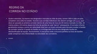 REGRAS DA
CORRIDA NO ESTÁDIO
• Quatro velocistas, na mesma raia designada e marcada no chão da pista, correm 100 m cada um para
completar uma volta no estádio. Durante suas corridas individuais eles devem carregar um bastão que
deve ser passado ao próximo corredor dentro de uma faixa de troca de 20 metros marcada no chão, 10
metros antes e 10 metros depois da linha de partida de cada "perna" subsequente. O corredor à frente
geralmente começa a correr em velocidade total com um braço esticado para trás para receber o bastão
do corredor anterior. A queda do bastão ou a entrega dele fora da área designada resulta em
desclassificação da equipe. Tecnicamente, é uma prova onde a sincronia perfeita na troca de bastões
pode compensar uma inferioridade na velocidade dos corredores.
• RICARDO
 