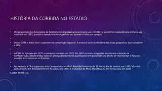 HISTÓRIA DA CORRIDA NO ESTÁDIO
• O Campeonato Sul-Americano de Atletismo foi disputado pela primeira vez em 1919. O evento foi realizado pela primeira vez
no Brasil em 1937, quando a seleção nacional ganhou seu primeiro título por equipes.
•
• Desde 1974 o Brasil não é superado na competição regional. A proeza é única na história das áreas geográficas que compõem
a IAAF.
•
• A CBAt foi fundada em 1977 e começou a operar em 1979. Em 1987 os novos dirigentes assumiram a direção da
Confederação. Desde então, todos os atletas devidamente qualificados têm garantido seu direito de representar o País nos
eventos internacionais no Exterior.
•
• No período, a CBAt organizou três Campeonatos da IAAF: Mundial Feminino de 15 km no Rio de Janeiro, em 1989, Mundial
de Maratona em Revezamento em Manaus, em 1998, e o Mundial de Meia Maratona, no Rio de Janeiro, em 2008.
MARIA PERPETUA
 