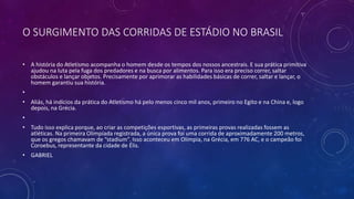 O SURGIMENTO DAS CORRIDAS DE ESTÁDIO NO BRASIL
• A história do Atletismo acompanha o homem desde os tempos dos nossos ancestrais. E sua prática primitiva
ajudou na luta pela fuga dos predadores e na busca por alimentos. Para isso era preciso correr, saltar
obstáculos e lançar objetos. Precisamente por aprimorar as habilidades básicas de correr, saltar e lançar, o
homem garantiu sua história.
•
• Aliás, há indícios da prática do Atletismo há pelo menos cinco mil anos, primeiro no Egito e na China e, logo
depois, na Grécia.
•
• Tudo isso explica porque, ao criar as competições esportivas, as primeiras provas realizadas fossem as
atléticas. Na primeira Olimpíada registrada, a única prova foi uma corrida de aproximadamente 200 metros,
que os gregos chamavam de “stadium”. Isso aconteceu em Olímpia, na Grécia, em 776 AC, e o campeão foi
Coroebus, representante da cidade de Élis.
• GABRIEL
 