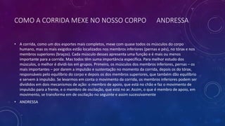 COMO A CORRIDA MEXE NO NOSSO CORPO ANDRESSA
• A corrida, como um dos esportes mais completos, mexe com quase todos os músculos do corpo
humano, mas os mais exigidos estão localizados nos membros inferiores (pernas e pés), no tórax e nos
membros superiores (braços). Cada músculo desses apresenta uma função e é mais ou menos
importante para a corrida. Mas todos têm suma importância específica. Para melhor estudo dos
músculos, o melhor é dividi-los em grupos. Primeiro, os músculos dos membros inferiores, pernas – os
mais importantes – por darem a impulsão e sustentação no momento da corrida, depois os do tórax,
responsáveis pelo equilíbrio do corpo e depois os dos membros superiores, que também dão equilíbrio
e servem à impulsão. Se levarmos em conta o movimento da corrida, os membros inferiores podem ser
divididos em dois mecanismos de ação: o membro de apoio, que está no chão e faz o movimento de
impulsão para a frente, e o membro de oscilação, que está no ar. Assim, o que é membro de apoio, em
movimento, se transforma em de oscilação no seguinte e assim sucessivamente
• ANDRESSA
 