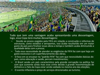 Tudo que tem uma vantagem acaba apresentando uma desvantagem,
logo, essa Copa terá muitas desvantagens:
– Devido ao prazos exigidos pela FIFA em relação a construção e reformas de
estruturas, como estádios e aeroportos, isso acaba resultando em um maior
gasto do país para finalizar essas obras a tempo e também acaba diminuindo a
qualidade delas com a pressa;
– Toda essa necessidade de atender as exigências da FIFA faz com que haja um
gasto excessivo e um superfaturamento das obras;
– O foco em se encaixar no “padrão FIFA” faz com que necessidades básicas do
país, como educação e saúde, percam investimentos;
– O Brasil sendo um país característico pela grande corrupção na política faz
com que aumente ainda mais esse crime devido à grande movimentação de
dinheiro e o fato da Copa estar sendo sediada no mesmo ano das eleições;
– O evento inflaciona o preço de serviços direcionados ao turismo;
 