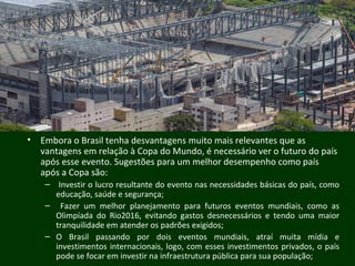 • Embora o Brasil tenha desvantagens muito mais relevantes que as
vantagens em relação à Copa do Mundo, é necessário ver o futuro do país
após esse evento. Sugestões para um melhor desempenho como país
após a Copa são:
– Investir o lucro resultante do evento nas necessidades básicas do país, como
educação, saúde e segurança;
– Fazer um melhor planejamento para futuros eventos mundiais, como as
Olimpíada do Rio2016, evitando gastos desnecessários e tendo uma maior
tranquilidade em atender os padrões exigidos;
– O Brasil passando por dois eventos mundiais, atraí muita mídia e
investimentos internacionais, logo, com esses investimentos privados, o país
pode se focar em investir na infraestrutura pública para sua população;
 