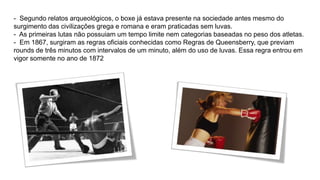 - Segundo relatos arqueológicos, o boxe já estava presente na sociedade antes mesmo do 
surgimento das civilizações grega e romana e eram praticadas sem luvas. 
- As primeiras lutas não possuiam um tempo limite nem categorias baseadas no peso dos atletas. 
- Em 1867, surgiram as regras oficiais conhecidas como Regras de Queensberry, que previam 
rounds de três minutos com intervalos de um minuto, além do uso de luvas. Essa regra entrou em 
vigor somente no ano de 1872 
 