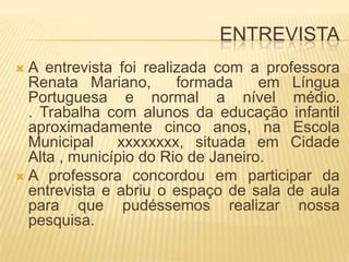 ENTREVISTAA entrevista foi realizada com a professora Renata Mariano,  formada  em Língua Portuguesa e normal a nível médio.                 . Trabalha com alunos da educação infantil aproximadamente cinco anos, na Escola Municipal  xxxxxxxx, situada em Cidade           Alta , município do Rio de Janeiro.A professora concordou em participar da entrevista e abriu o espaço de sala de aula para que pudéssemos realizar nossa pesquisa.