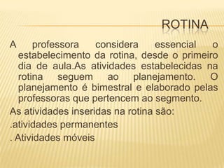 ROTINAA professora considera essencial o estabelecimento da rotina, desde o primeiro dia de aula.As atividades estabelecidas na rotina seguem ao planejamento. O planejamento é bimestral e elaborado pelas professoras que pertencem ao segmento.As atividades inseridas na rotina são:.atividades permanentes. Atividades móveis