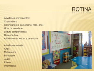 ROTINAAtividades permanentes:Chamadinha Calendário(dia da semana, mês, ano)Hora da novidadeLeitura compartilhadaDesenho livreAtividades de leitura e de escritaAtividades móveis:ArtesMatemáticaBrinquedoJogosFilmesInformática