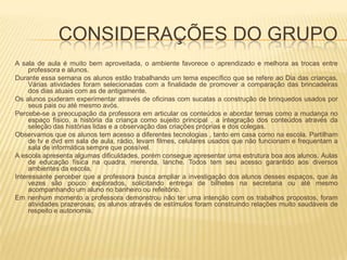 CONSIDERAÇÕES DO GRUPOA sala de aula é muito bem aproveitada, o ambiente favorece o aprendizado e melhora as trocas entre professora e alunos.Durante essa semana os alunos estão trabalhando um tema específico que se refere ao Dia das crianças. Várias atividades foram selecionadas com a finalidade de promover a comparação das brincadeiras dos dias atuais com as de antigamente.Os alunos puderam experimentar através de oficinas com sucatas a construção de brinquedos usados por seus pais ou até mesmo avós.Percebe-se a preocupação da professora em articular os conteúdos e abordar temas como a mudança no espaço físico, a história da criança como sujeito principal , a integração dos conteúdos através da seleção das histórias lidas e a observação das criações próprias e dos colegas.Observamos que os alunos tem acesso a diferentes tecnologias , tanto em casa como na escola. Partilham de tv e dvd em sala de aula, rádio, levam filmes, celulares usados que não funcionam e frequentam a sala de informática sempre que possível.A escola apresenta algumas dificuldades, porém consegue apresentar uma estrutura boa aos alunos. Aulas de educação física na quadra, merenda, lanche. Todos tem seu acesso garantido aos diversos ambientes da escola. Interessante perceber que a professora busca ampliar a investigação dos alunos desses espaços, que às vezes são pouco explorados, solicitando entrega de bilhetes na secretaria ou até mesmo acompanhando um aluno no banheiro ou refeitório.Em nenhum momento a professora demonstrou não ter uma intenção com os trabalhos propostos, foram atividades prazerosas, os alunos através de estímulos foram construindo relações muito saudáveis de respeito e autonomia.