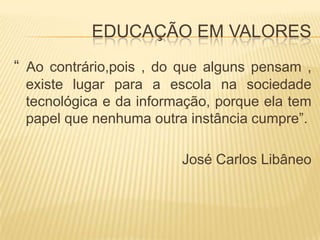 EDUCAÇÃO EM VALORES“ Ao contrário,pois , do que alguns pensam , existe lugar para a escola na sociedade tecnológica e da informação, porque ela tem papel que nenhuma outra instância cumpre”.José Carlos Libâneo