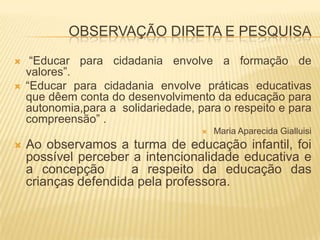 OBSERVAÇÃO DIRETA E PESQUISA “Educar para cidadania envolve a formação de valores”.“Educar para cidadania envolve práticas educativas que dêem conta do desenvolvimento da educação para autonomia,para a  solidariedade, para o respeito e para compreensão” .Maria Aparecida GialluisiAo observamos a turma de educação infantil, foi possível perceber a intencionalidade educativa e a concepção   a respeito da educação das crianças defendida pela professora. 