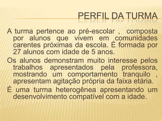 PERFIL DA TURMAA turma pertence ao pré-escolar ,  composta por alunos que vivem em comunidades carentes próximas da escola. É formada por 27 alunos com idade de 5 anos.Os alunos demonstram muito interesse pelos trabalhos apresentados pela professora, mostrando um comportamento tranquilo , apresentam agitação própria da faixa etária.É uma turma heterogênea apresentando um desenvolvimento compatível com a idade. 