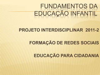 FUNDAMENTOS DA EDUCAÇÃO INFANTIL PROJETO INTERDISCIPLINAR  2011-2 FORMAÇÃO DE REDES SOCIAIS  EDUCAÇÃO PARA CIDADANIA 