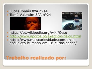 Trabalho realizado por:
 Lucas Tomás 8ºA nº14
 Tomé Valentim 8ºA nº24
 https://pt.wikipedia.org/wiki/Osso
 http://www.aporos.pt/exercicio-fisico.html
 http://www.maiscuriosidade.com.br/o-
esqueleto-humano-em-18-curiosidades/
 
