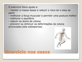 Exercicio nos ossos
 O exercicio fisico ajuda a:
 - manter a massa óssea e reduzir o risco de o osso se
partir
- melhorar a força muscular e permitir uma postura melhor
- melhorar o equilíbrio
- reduzir as dores da coluna
- prevenir ou diminuir as deformações da coluna
provocadas pela osteoporose.
 