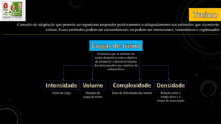 Conceito de adaptação que permite ao organismo responder positivamente e adequadamente aos estímulos que o contexto
coloca. Esses estímulos podem ser circunstanciais ou podem ser intencionais, sistemáticos e organizados
Estímulos que se utilizam no
treino desportivo com o objetivo
de promover o desenvolvimento
dos desempenhos nas matérias da
cultura física
Valor da carga Relação entre o
tempo ativo e o
tempo de exercitação
Duração da
carga de treino
Grau de dificuldade das tarefas
 
