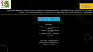 Conceito de adaptação que permite ao organismo responder positivamente e adequadamente aos estímulos que o contexto
coloca. Esses estímulos podem ser circunstanciais ou podem ser intencionais, sistemáticos e organizados
podemos:
 Aumentar o volume e aumentar a
intensidade
 Aumentar o volume e diminuir a
intensidade
 Diminuir o volume e aumentar a
intensidade
Este “jogo” que podemos
estabelecer vai determinar o
sentido do treino
 