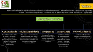 Conceito de adaptação que permite ao organismo responder positivamente e adequadamente aos estímulos que o contexto
coloca. Esses estímulos podem ser circunstanciais ou podem ser intencionais, sistemáticos e organizados
Reversibilidade dos efeitos
do treino, o que obriga a
que o treino seja um
processo regular e contínuo
de forma a dificultar a
perda das possibilidades
desenvolvidas
Ideia de que o desenvolvimento
desportivo não se deve centrar
estritamente no treino específico
devendo orientar-se também para
um desenvolvimento das
capacidades globais
Ideia que afirma que o
desenvolvimento só pode
ocorrer com cargas e
estímulos cada vez mais
exigentes
Alternância de cargas
de maior intensidade
com cargas de menor
intensidade, de forma a
permitir a renovação
dos tecidos musculares
e a potencialização
dessa renovação
As opções tomadas têm que
considerar o conhecimento ao
atleta que as vai realizar
 