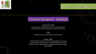 Coubertin, 1934
“culto voluntário e habitual do exercício muscular intensivo
determinado pelo desejo do progresso e sem temer os riscos”
1964
“atividade de lazer em que domina o esforço físico”
Guay, 1993
“atividade física competitiva e divertida praticada com vista a um
prémio seguindo regras escritas e um espírito particular, o espírito
desportivo, que se caracteriza pela equidade, pelo desejo de vencer e
pela lealdade”
 