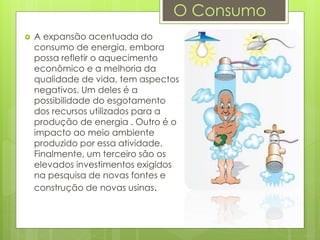  A expansão acentuada do
consumo de energia, embora
possa refletir o aquecimento
econômico e a melhoria da
qualidade de vida, tem aspectos
negativos. Um deles é a
possibilidade do esgotamento
dos recursos utilizados para a
produção de energia . Outro é o
impacto ao meio ambiente
produzido por essa atividade.
Finalmente, um terceiro são os
elevados investimentos exigidos
na pesquisa de novas fontes e
construção de novas usinas.
O Consumo
 