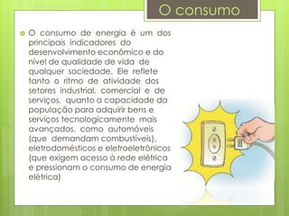  O consumo de energia é um dos
principais indicadores do
desenvolvimento econômico e do
nível de qualidade de vida de
qualquer sociedade. Ele reflete
tanto o ritmo de atividade dos
setores industrial, comercial e de
serviços, quanto a capacidade da
população para adquirir bens e
serviços tecnologicamente mais
avançados, como automóveis
(que demandam combustíveis),
eletrodomésticos e eletroeletrônicos
(que exigem acesso à rede elétrica
e pressionam o consumo de energia
elétrica)
O consumo
 