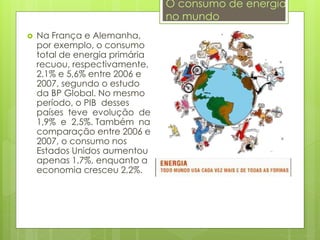  Na França e Alemanha,
por exemplo, o consumo
total de energia primária
recuou, respectivamente,
2,1% e 5,6% entre 2006 e
2007, segundo o estudo
da BP Global. No mesmo
período, o PIB desses
países teve evolução de
1,9% e 2,5%. Também na
comparação entre 2006 e
2007, o consumo nos
Estados Unidos aumentou
apenas 1,7%, enquanto a
economia cresceu 2,2%.
O consumo de energia
no mundo
 